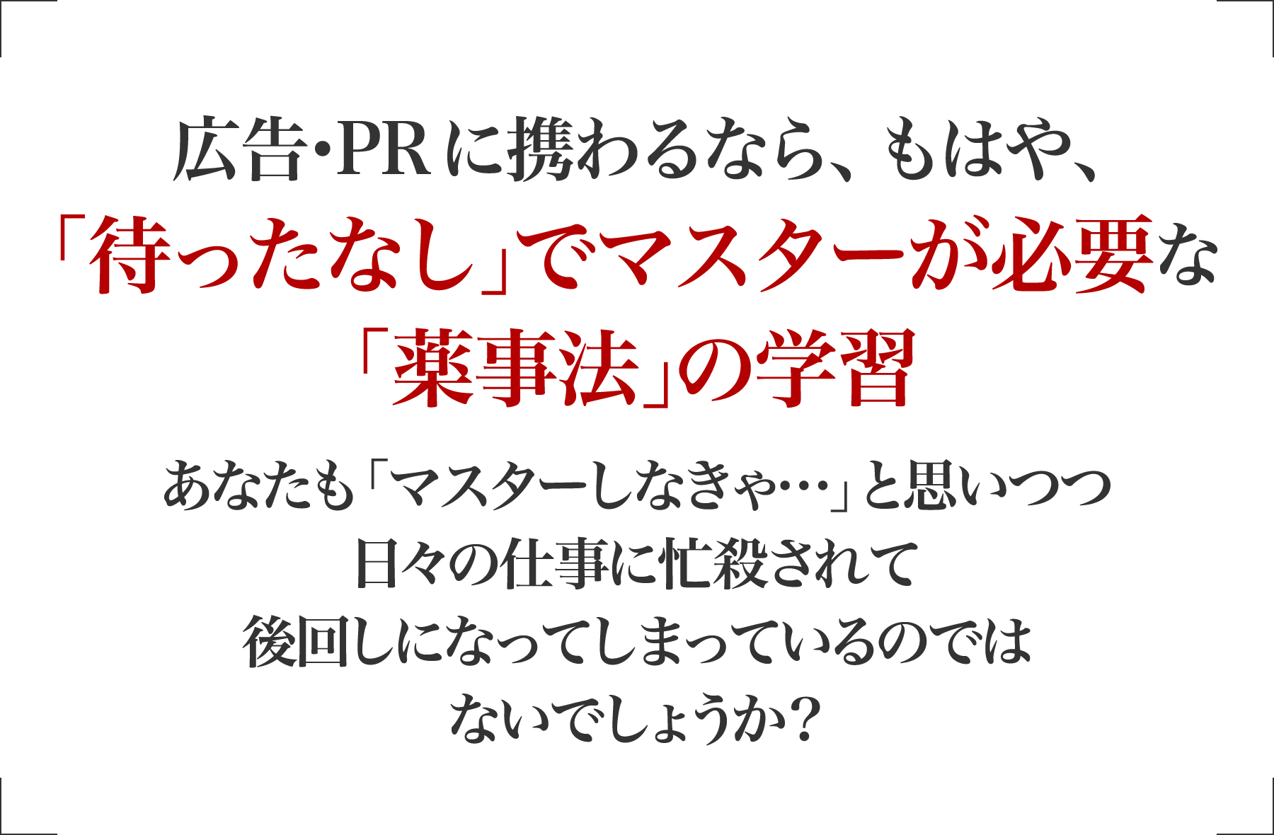 広告･PRに携わるなら、もはや､「待ったなし｣でマスターが必要な「薬機法（旧薬事法）｣の学習 あなたも「マスターしなきゃ…」と思いつつ日々の仕事に忙殺されて後回しになってしまっているのではないでしょうか？