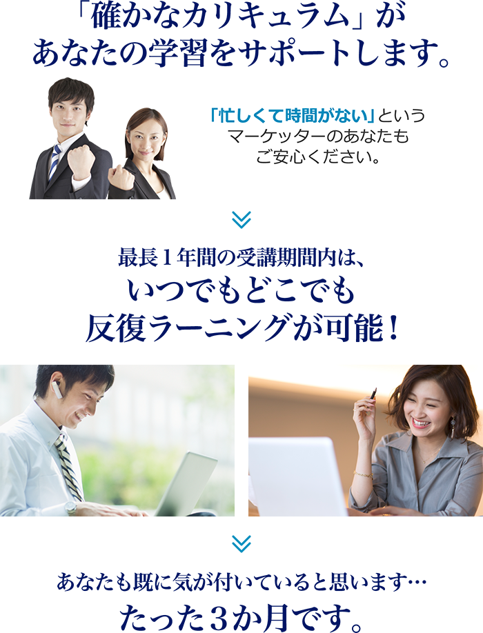 「確かなカリキュラム」があなたの学習をサポートします。 「忙しくて時間がない」というマーケッターのあなたもご安心ください。→最長1年間の受講期間内は、いつでもどこでも反復ラーニングが可能!→あなたも既に気が付いていると思います…たった３か月です。